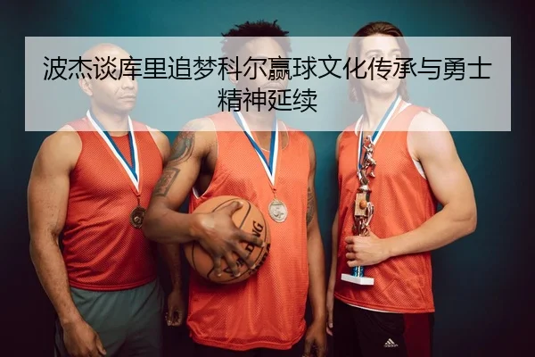 波杰谈库里追梦科尔赢球文化传承与勇士精神延续