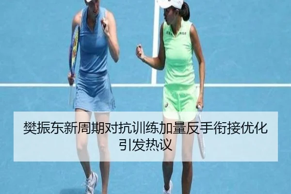 樊振东新周期对抗训练加量反手衔接优化引发热议